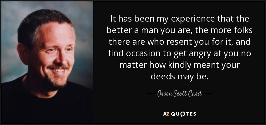 It has been my experience that the better a man you are, the more folks there are who resent you for it, and find occasion to get angry at you no matter how kindly meant your deeds may be. - Orson Scott Card