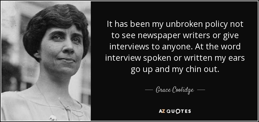 It has been my unbroken policy not to see newspaper writers or give interviews to anyone. At the word interview spoken or written my ears go up and my chin out. - Grace Coolidge