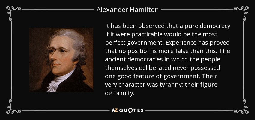 It has been observed that a pure democracy if it were practicable would be the most perfect government. Experience has proved that no position is more false than this. The ancient democracies in which the people themselves deliberated never possessed one good feature of government. Their very character was tyranny; their figure deformity. - Alexander Hamilton