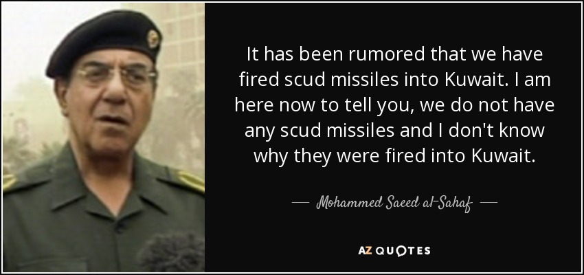 It has been rumored that we have fired scud missiles into Kuwait. I am here now to tell you, we do not have any scud missiles and I don't know why they were fired into Kuwait. - Mohammed Saeed al-Sahaf