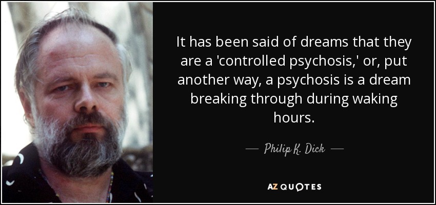 It has been said of dreams that they are a 'controlled psychosis,' or, put another way, a psychosis is a dream breaking through during waking hours. - Philip K. Dick