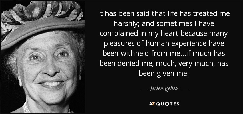 It has been said that life has treated me harshly; and sometimes I have complained in my heart because many pleasures of human experience have been withheld from me...if much has been denied me, much, very much, has been given me. - Helen Keller