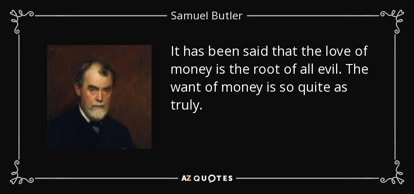 It has been said that the love of money is the root of all evil. The want of money is so quite as truly. - Samuel Butler