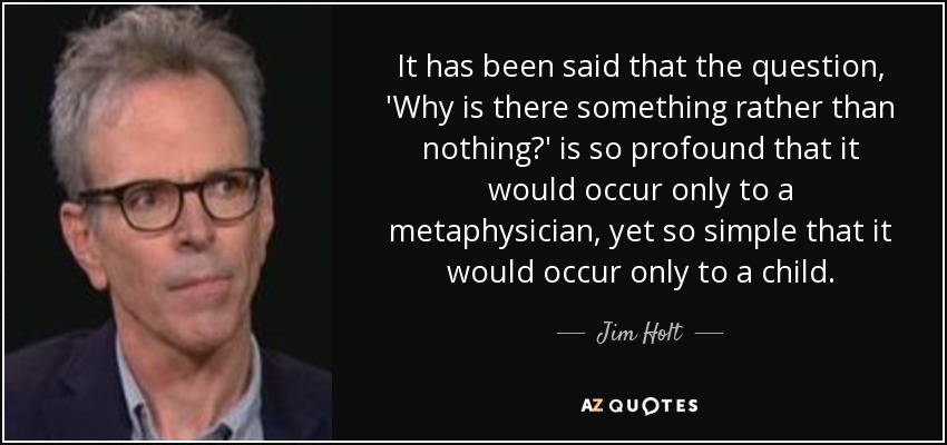 It has been said that the question, 'Why is there something rather than nothing?' is so profound that it would occur only to a metaphysician, yet so simple that it would occur only to a child. - Jim Holt