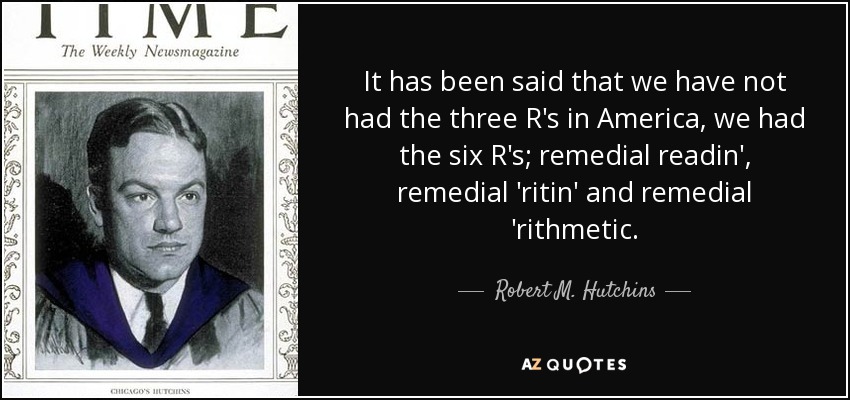 It has been said that we have not had the three R's in America, we had the six R's; remedial readin', remedial 'ritin' and remedial 'rithmetic. - Robert M. Hutchins