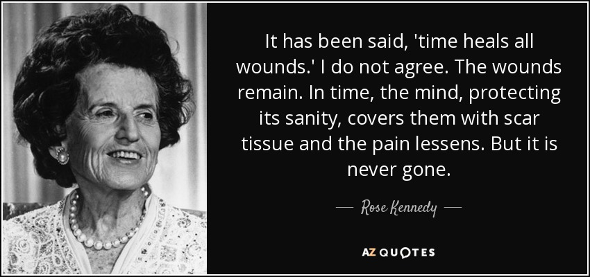 It has been said, 'time heals all wounds.' I do not agree. The wounds remain. In time, the mind, protecting its sanity, covers them with scar tissue and the pain lessens. But it is never gone. - Rose Kennedy