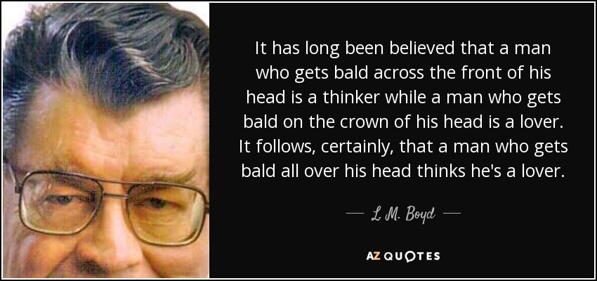 It has long been believed that a man who gets bald across the front of his head is a thinker while a man who gets bald on the crown of his head is a lover. It follows, certainly, that a man who gets bald all over his head thinks he's a lover. - L. M. Boyd