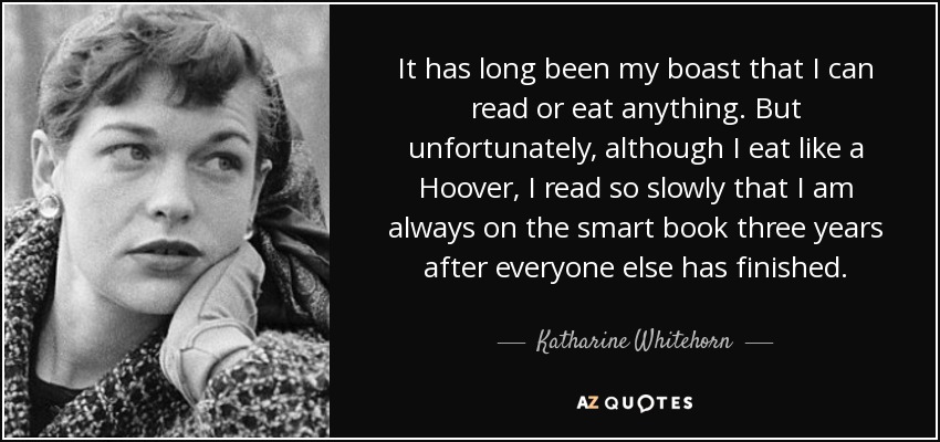 It has long been my boast that I can read or eat anything. But unfortunately, although I eat like a Hoover, I read so slowly that I am always on the smart book three years after everyone else has finished. - Katharine Whitehorn
