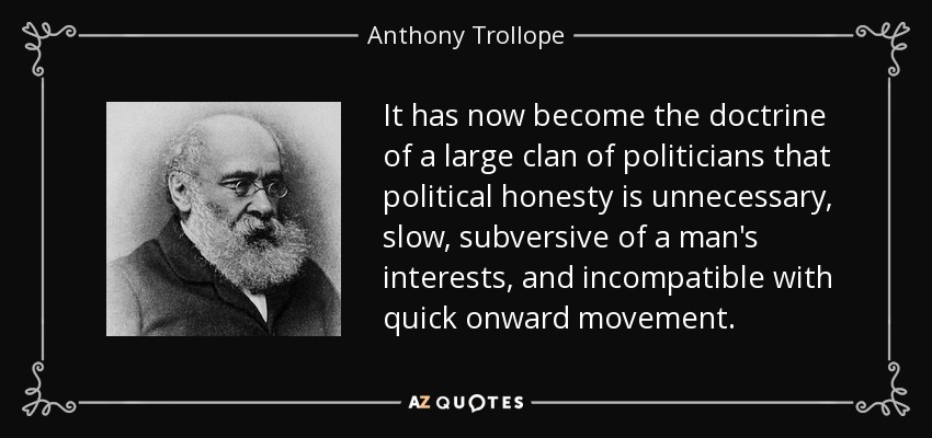 It has now become the doctrine of a large clan of politicians that political honesty is unnecessary, slow, subversive of a man's interests, and incompatible with quick onward movement. - Anthony Trollope