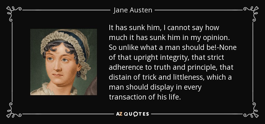 It has sunk him, I cannot say how much it has sunk him in my opinion. So unlike what a man should be!-None of that upright integrity, that strict adherence to truth and principle, that distain of trick and littleness, which a man should display in every transaction of his life. - Jane Austen