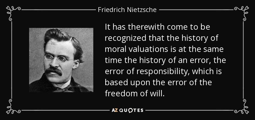 It has therewith come to be recognized that the history of moral valuations is at the same time the history of an error, the error of responsibility, which is based upon the error of the freedom of will. - Friedrich Nietzsche