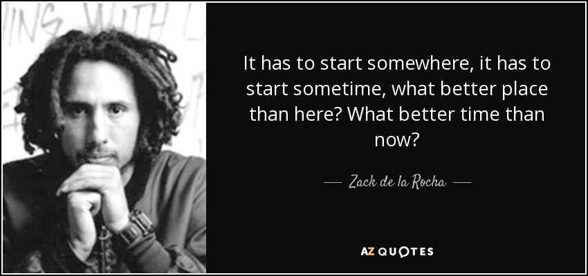 It has to start somewhere, it has to start sometime, what better place than here? What better time than now? - Zack de la Rocha