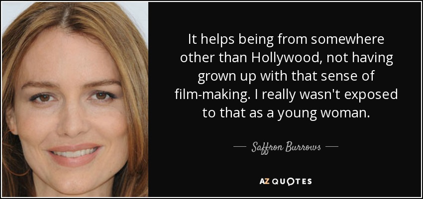 It helps being from somewhere other than Hollywood, not having grown up with that sense of film-making. I really wasn't exposed to that as a young woman. - Saffron Burrows