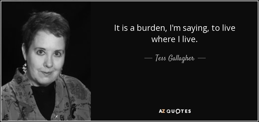 It is a burden, I'm saying, to live where I live. - Tess Gallagher