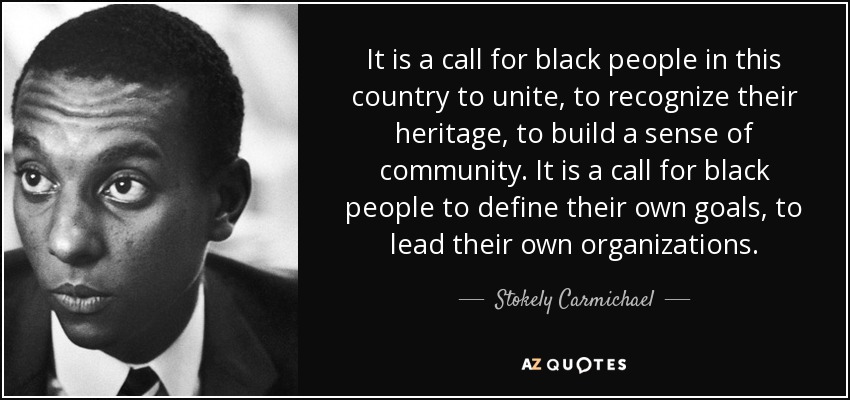 It is a call for black people in this country to unite, to recognize their heritage, to build a sense of community. It is a call for black people to define their own goals, to lead their own organizations. - Stokely Carmichael