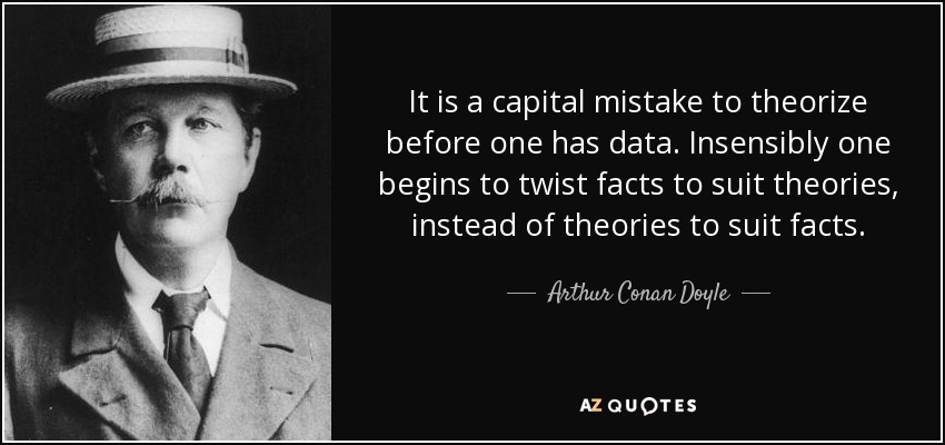 It is a capital mistake to theorize before one has data. Insensibly one begins to twist facts to suit theories, instead of theories to suit facts. - Arthur Conan Doyle