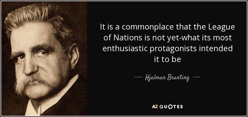 It is a commonplace that the League of Nations is not yet-what its most enthusiastic protagonists intended it to be - Hjalmar Branting