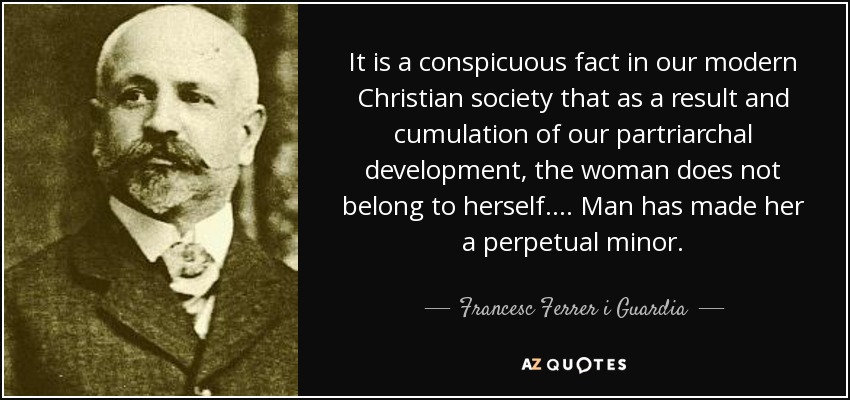 It is a conspicuous fact in our modern Christian society that as a result and cumulation of our partriarchal development, the woman does not belong to herself.... Man has made her a perpetual minor. - Francesc Ferrer i Guardia