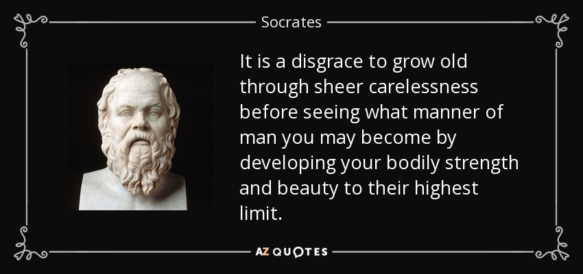 It is a disgrace to grow old through sheer carelessness before seeing what manner of man you may become by developing your bodily strength and beauty to their highest limit. - Socrates