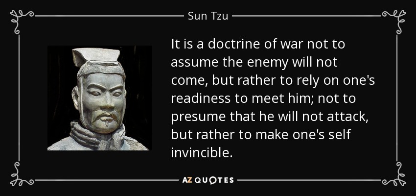 It is a doctrine of war not to assume the enemy will not come, but rather to rely on one's readiness to meet him; not to presume that he will not attack, but rather to make one's self invincible. - Sun Tzu