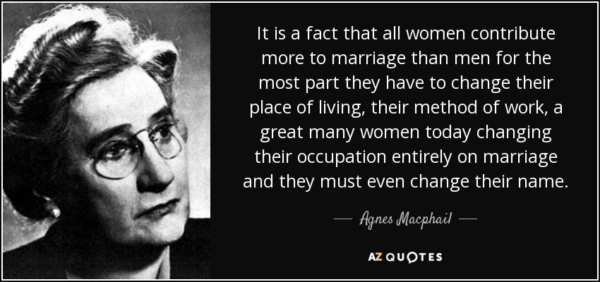 It is a fact that all women contribute more to marriage than men for the most part they have to change their place of living, their method of work, a great many women today changing their occupation entirely on marriage and they must even change their name. - Agnes Macphail