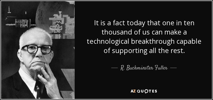 It is a fact today that one in ten thousand of us can make a technological breakthrough capable of supporting all the rest. - R. Buckminster Fuller