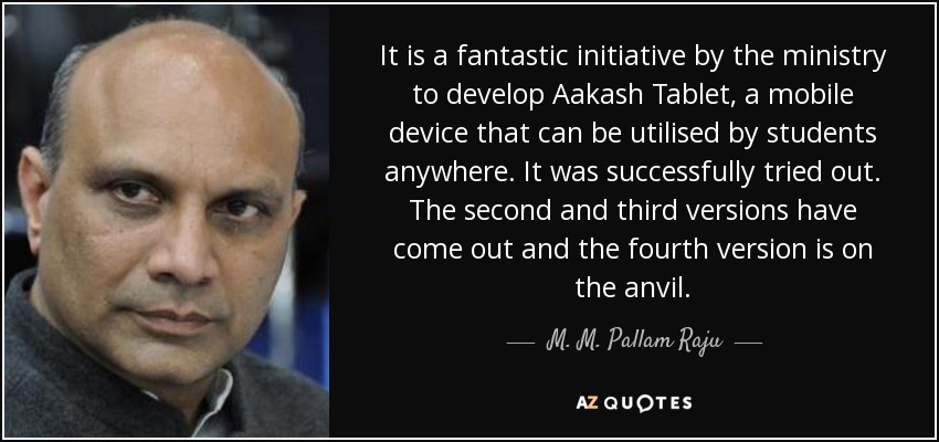 It is a fantastic initiative by the ministry to develop Aakash Tablet, a mobile device that can be utilised by students anywhere. It was successfully tried out. The second and third versions have come out and the fourth version is on the anvil. - M. M. Pallam Raju