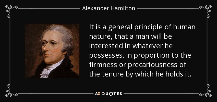 It is a general principle of human nature, that a man will be interested in whatever he possesses, in proportion to the firmness or precariousness of the tenure by which he holds it. - Alexander Hamilton