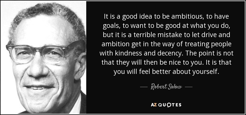 It is a good idea to be ambitious, to have goals, to want to be good at what you do, but it is a terrible mistake to let drive and ambition get in the way of treating people with kindness and decency. The point is not that they will then be nice to you. It is that you will feel better about yourself. - Robert Solow