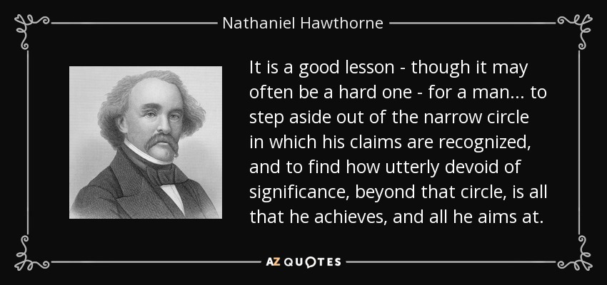 It is a good lesson - though it may often be a hard one - for a man... to step aside out of the narrow circle in which his claims are recognized, and to find how utterly devoid of significance, beyond that circle, is all that he achieves, and all he aims at. - Nathaniel Hawthorne