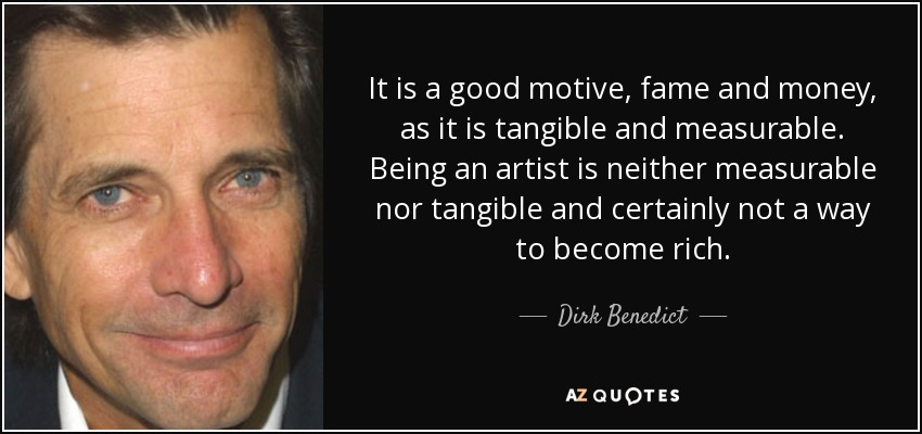 It is a good motive, fame and money, as it is tangible and measurable. Being an artist is neither measurable nor tangible and certainly not a way to become rich. - Dirk Benedict