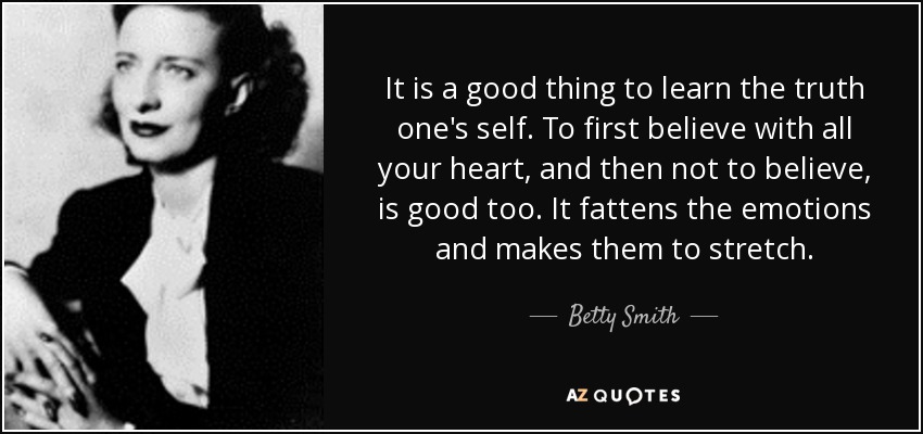 It is a good thing to learn the truth one's self. To first believe with all your heart, and then not to believe, is good too. It fattens the emotions and makes them to stretch. - Betty Smith