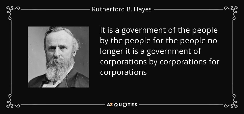 It is a government of the people by the people for the people no longer it is a government of corporations by corporations for corporations - Rutherford B. Hayes