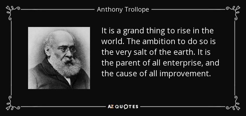 It is a grand thing to rise in the world. The ambition to do so is the very salt of the earth. It is the parent of all enterprise, and the cause of all improvement. - Anthony Trollope
