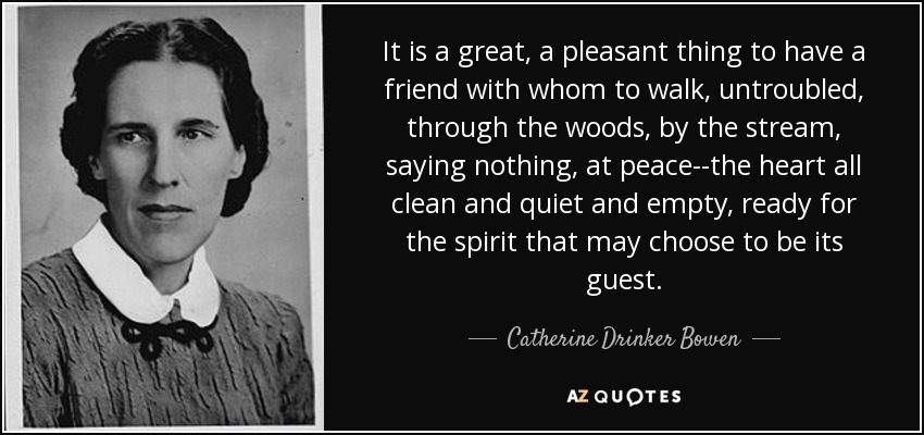 It is a great, a pleasant thing to have a friend with whom to walk, untroubled, through the woods, by the stream, saying nothing, at peace--the heart all clean and quiet and empty, ready for the spirit that may choose to be its guest. - Catherine Drinker Bowen