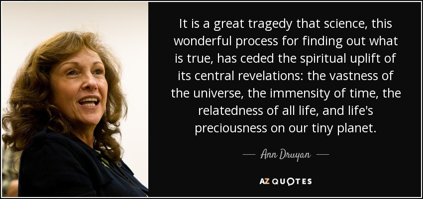 It is a great tragedy that science, this wonderful process for finding out what is true, has ceded the spiritual uplift of its central revelations: the vastness of the universe, the immensity of time, the relatedness of all life, and life's preciousness on our tiny planet. - Ann Druyan