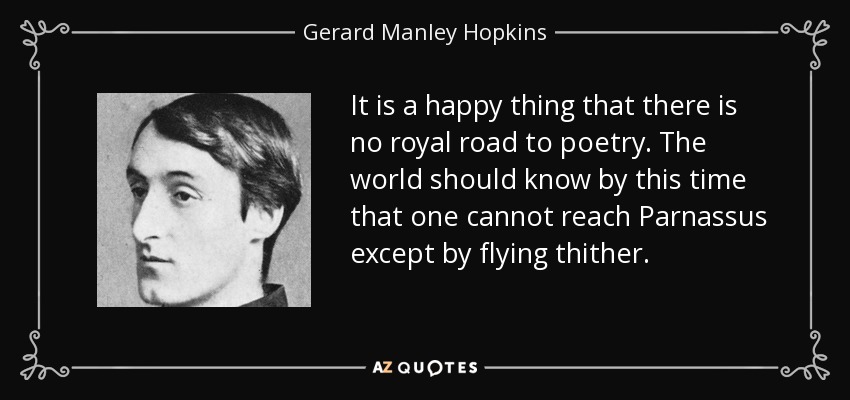 It is a happy thing that there is no royal road to poetry. The world should know by this time that one cannot reach Parnassus except by flying thither. - Gerard Manley Hopkins