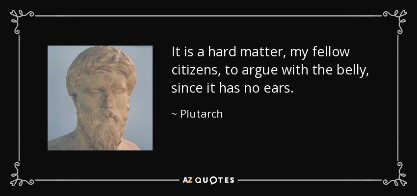 It is a hard matter, my fellow citizens, to argue with the belly, since it has no ears. - Plutarch