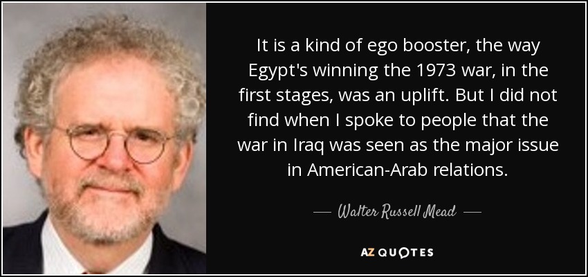 It is a kind of ego booster, the way Egypt's winning the 1973 war, in the first stages, was an uplift. But I did not find when I spoke to people that the war in Iraq was seen as the major issue in American-Arab relations. - Walter Russell Mead