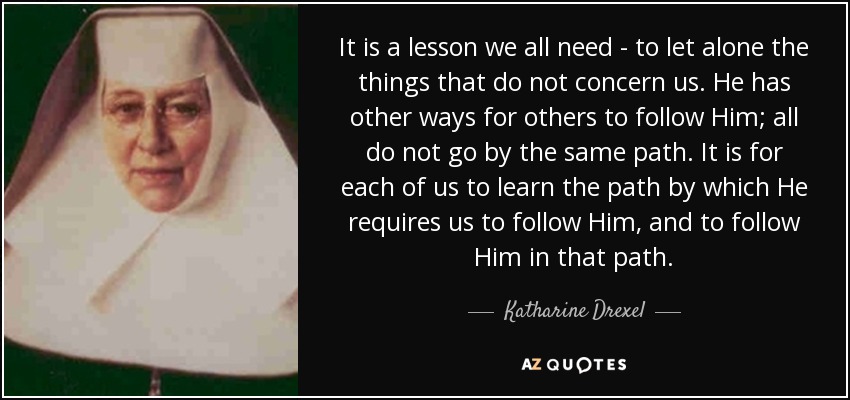 It is a lesson we all need - to let alone the things that do not concern us. He has other ways for others to follow Him; all do not go by the same path. It is for each of us to learn the path by which He requires us to follow Him, and to follow Him in that path. - Katharine Drexel