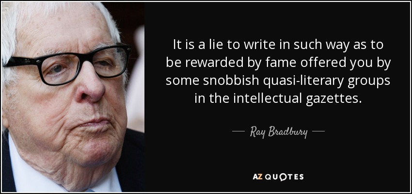 It is a lie to write in such way as to be rewarded by fame offered you by some snobbish quasi-literary groups in the intellectual gazettes. - Ray Bradbury