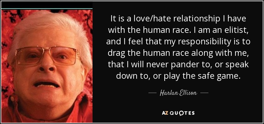 It is a love/hate relationship I have with the human race. I am an elitist, and I feel that my responsibility is to drag the human race along with me, that I will never pander to, or speak down to, or play the safe game. - Harlan Ellison