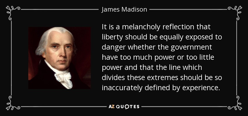 It is a melancholy reflection that liberty should be equally exposed to danger whether the government have too much power or too little power and that the line which divides these extremes should be so inaccurately defined by experience. - James Madison