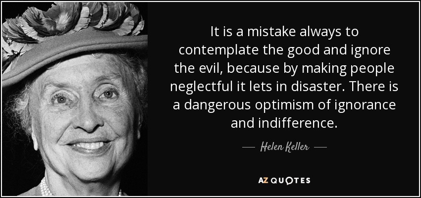 It is a mistake always to contemplate the good and ignore the evil, because by making people neglectful it lets in disaster. There is a dangerous optimism of ignorance and indifference. - Helen Keller