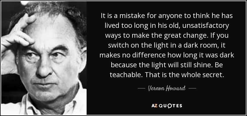 It is a mistake for anyone to think he has lived too long in his old, unsatisfactory ways to make the great change. If you switch on the light in a dark room, it makes no difference how long it was dark because the light will still shine. Be teachable. That is the whole secret. - Vernon Howard