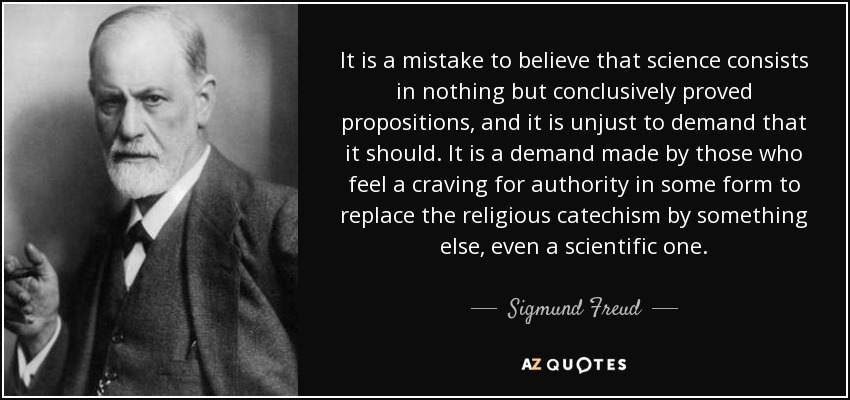 It is a mistake to believe that science consists in nothing but conclusively proved propositions, and it is unjust to demand that it should. It is a demand made by those who feel a craving for authority in some form to replace the religious catechism by something else, even a scientific one. - Sigmund Freud