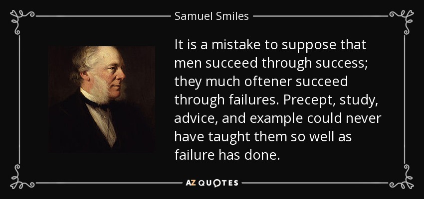 It is a mistake to suppose that men succeed through success; they much oftener succeed through failures. Precept, study, advice, and example could never have taught them so well as failure has done. - Samuel Smiles