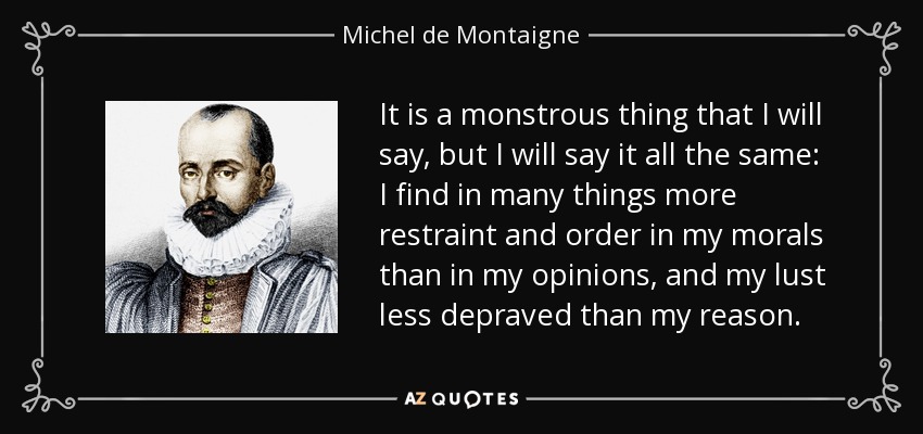 It is a monstrous thing that I will say, but I will say it all the same: I find in many things more restraint and order in my morals than in my opinions, and my lust less depraved than my reason. - Michel de Montaigne