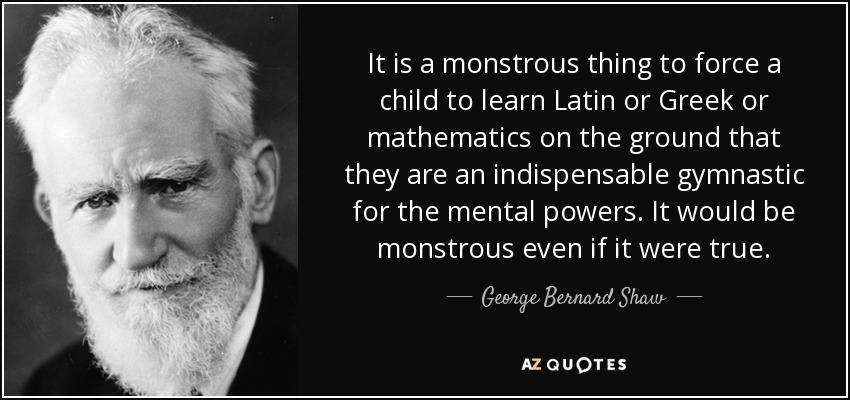 It is a monstrous thing to force a child to learn Latin or Greek or mathematics on the ground that they are an indispensable gymnastic for the mental powers. It would be monstrous even if it were true. - George Bernard Shaw