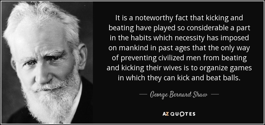 It is a noteworthy fact that kicking and beating have played so considerable a part in the habits which necessity has imposed on mankind in past ages that the only way of preventing civilized men from beating and kicking their wives is to organize games in which they can kick and beat balls. - George Bernard Shaw